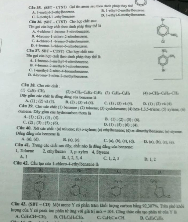 (SBT - CTST) Gọi tên arene sau theo danh pháp thay thể
A. I-methyl-2-ethylbenzene. B. 1-ethyl-2-methylbenzene.
2
C. 2-methyl-1 -ethylbenzene. D. 1-ethyl-6-methylbenzene.
Câu 36. (SBT - CTST) Cho hợp chất sau:
Tên gọi của hợp chất theo danh pháp thay thể là
A. 4-chloro-1 -bromo-3-nitrobenzene.
B. 4-bromo-1-chloro-2-nitrobenzene.
NO_3
C. 4-chloro-1 -bromo-5-nitrobenzene.
ài
D. 4-bromo-1-chloro-6-nitrobenzene.
Câu 37. SBT - CTST) Cho hợp chất sau:
-
Tên gọi của hợp chất theo danh pháp thay thể là
A. 1-bromo-3-methyl-4-nitrobenzene.
B. 4-bromo-2-methyl-1-nitrobenzene.
C. 1-methyl-2-nitro-4-bromobenzene.
D. 4-bromo-1-nitro-2-methylbenzene.
Câu 38. Cho các chất :
(1) C₆H₅-CH₃ (2) p-CH_3-C_6H_4-C_2H_3 (3) C_6H_3-C_2H_3 (4) _0-CH_3-C_6H_4-CH_3
Dây gồm các chất là đồng đẳng của benzene là
A. (1) ; (2) vi (3). B. (2) ; (3) và (4). C. (1);(3)va(4) D. (1);(2)vh(4)
Câu 39. Cho các chất (1) benzene ; (2) toluene; (3) cyclohexane; (4) hex-1 ,3,5-triene; (5) xylene; (6)
cumene. Dây gồm các hydrocarbon thơm là
A. (1) ; (2) ; (3) ; (4). B. (1) ; (2);(5);(6
C. (2) ; (3) ; (5) ; (6). D. (1);(5): (6) ; (4).
Cầu 40. Xét các chất : (a) toluene; (b) o-xylene; (c) ethylbenzene; (d) m-dimethylbenzene; (c) styrene.
Đồng đẳng của benzene là
A. (a), (d). B. (a), (c). C. (a), (b), (c), (d). D. (a), (b), (c), (e).
Câu 41. Trong các chất sau đây, chất nào là đồng đẳng của benzene:
1, Toluene 2, ethyIbezen 3, p-xylen 4, Styrene
A. I B. 1, 2, 3, 4 C. 1, 2, 3 D. 1, 2
Câu 42. Cầu tạo của 1-chloro-4-ethylbenzene là
. (SBT - CD) Một arene Y có phần trăm khối lượng carbon bằng 92,307%. Trên phố khối
lượng của Y có peak ion phân tứ ứng với giả trị m/z=104. Công thức cầu tạo phân tử của Y là
A. C_6H_5CH=CH_2. B. CH_3C_6H_4CH_3. C. C_6H_5C=CH. D. C_6H_5C_2H_5.