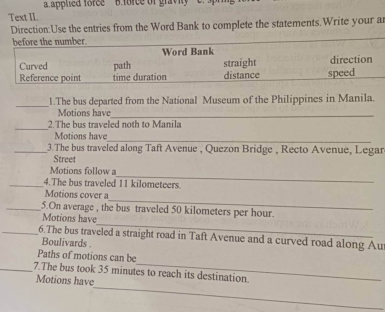 applied force B.force of graviy
Text II.
Direction:Use the entries from the Word Bank to complete the statements.Write your ar
before the number.
Word Bank
Curved path straight direction
Reference point time duration distance speed
_1.The bus departed from the National Museum of the Philippines in Manila.
Motions have_
_
2.The bus traveled noth to Manila
_
Motions have
_3.The bus traveled along Taft Avenue , Quezon Bridge , Recto Avenue, Legar
Street
_
Motions follow a
_4.The bus traveled 11 kilometeers.
_
Motions cover a
_5.On average , the bus traveled 50 kilometers per hour.
_
Motions have
_6.The bus traveled a straight road in Taft Avenue and a curved road along Aur
Boulivards .
_
Paths of motions can be
_
_7.The bus took 35 minutes to reach its destination.
Motions have