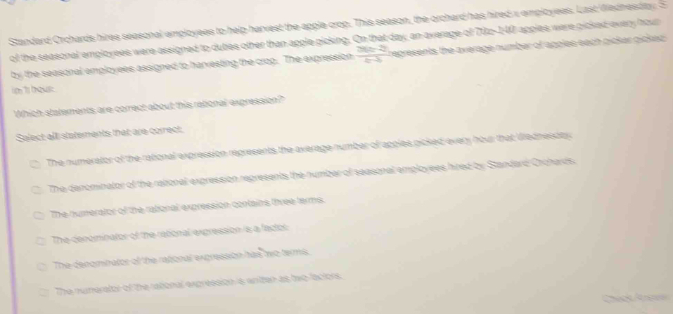 Standard Orchards hires seasonal employees to help harvest the apple crop. This season, the orchard has hired x employees. Last Wednesday. S
of the seasonal employees were assigned to duties other than apple picking. On that day, an average of 70z-140 apples were picked every hour
by the seasonal employees assigned to harvesting the crop. The expression  (2(a-2))/a-5  represents the average number of apples each picker picked .
in t hous.
Which statements are correct about this rational expression?
Select all statements that are correct;
The numerator of the rational expression represents the average number of apples picked every hour that Wiednesday.
The denominator of the rational expression represents the number of seasonal employees hired by Standard Orchards.
The numerator of the rational expression contains three terms.
The denominator of the rational expression is a factor:
The denominator of the rational expression has two terms.
The numerator of the rational expression is written as two factors.
Chéck Aisw
