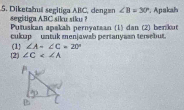 Diketahui segitiga ABC, dengan ∠ B=30°. Apakah
segitiga ABC síku síku ?
Putuskan apakah pernyataan (1) dan (2) berikut
cukup untuk menjawab pertanyaan tersebut.
(1) ∠ A-∠ C=20°
(2) ∠ C