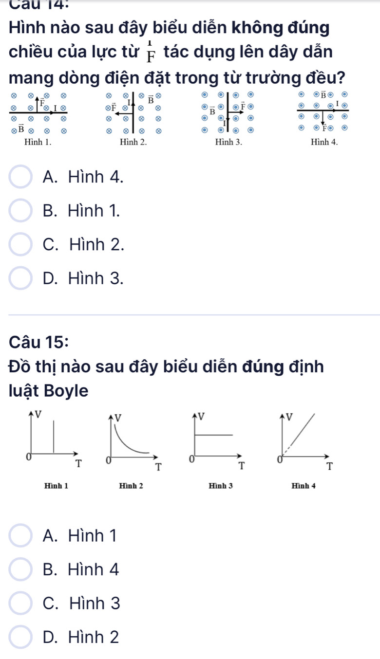 Hình nào sau đây biểu diễn không đúng
chiều của lực từ beginarrayr 1 Fendarray tác dụng lên dây dẫn
mang dòng điện đặt trong từ trường đều?
A a
Hình 1. Hình 2. Hình 3. Hình 4.
A. Hình 4.
B. Hình 1.
C. Hình 2.
D. Hình 3.
Câu 15:
Đồ thị nào sau đây biểu diễn đúng định
luật Boyle
V
V
0
T 0 T 
Hình 1 Hình 3 Hình 4
A. Hình 1
B. Hình 4
C. Hình 3
D. Hình 2