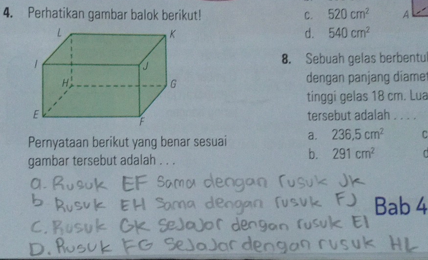 Perhatikan gambar balok berikut! C. 520cm^2
d. 540cm^2
8. Sebuah gelas berbentu
dengan panjang díamet
tinggi gelas 18 cm. Lua
tersebut adalah . . . .
Pernyataan berikut yang benar sesuai
a. 236,5cm^2 C
gambar tersebut adalah . . .
b. 291cm^2
Bab 4