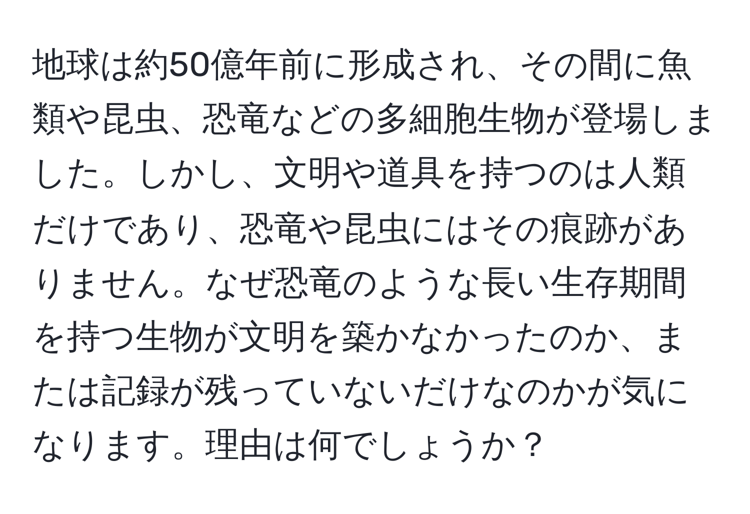 地球は約50億年前に形成され、その間に魚類や昆虫、恐竜などの多細胞生物が登場しました。しかし、文明や道具を持つのは人類だけであり、恐竜や昆虫にはその痕跡がありません。なぜ恐竜のような長い生存期間を持つ生物が文明を築かなかったのか、または記録が残っていないだけなのかが気になります。理由は何でしょうか？