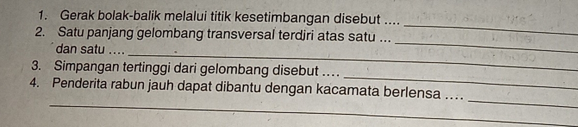 Gerak bolak-balik melalui titik kesetimbangan disebut .... 
_ 
2. Satu panjang gelombang transversal terdiri atas satu ... 
_ 
_ 
dan satu .... 
_ 
3. Simpangan tertinggi dari gelombang disebut … 
_ 
_ 
4. Penderita rabun jauh dapat dibantu dengan kacamata berlensa …