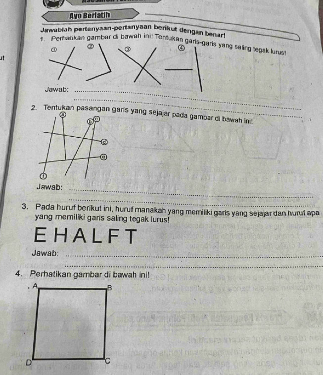 Ayo Berlatih 
Jawablah pertanyaan-pertanyaan berikut dengan benar 
1. Perhatikan gambar di bawah ini! Tentukan garis-garis yang saling tegak lurus 
② ③ ④ 
it 
_ 
Jawab:_ 
_ 
2. Tentukan pasangan garis yang sejajar pada gambar di bawah ini! 
a 
a 
Jawab:_ 
_ 
3. Pada huruf berikut ini, huruf manakah yang memiliki garis yang sejajar dan huruf apa 
yang memiliki garis saling tegak lurus! 
EHA L F T 
Jawab:_ 
_ 
4. Perhatikan gambar di bawah ini!