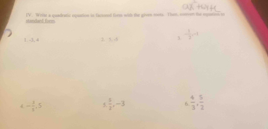 Write a quadratic equation in factored form with the given roots. Then, convert the equation to 
standard form. 
1. -3, 4 2. 5, -5
3. - 1/2 , -1
4. - 3/5 , 5  5/2 , -3 6  4/3 ,  5/2 
5