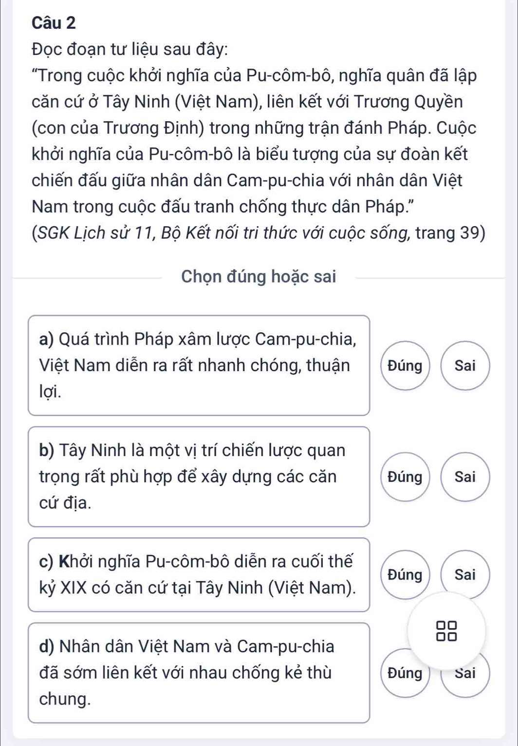 Đọc đoạn tư liệu sau đây: 
"Trong cuộc khởi nghĩa của Pu-côm-bô, nghĩa quân đã lập 
căn cứ ở Tây Ninh (Việt Nam), liên kết với Trương Quyền 
(con của Trương Định) trong những trận đánh Pháp. Cuộc 
khởi nghĩa của Pu-côm-bô là biểu tượng của sự đoàn kết 
chiến đấu giữa nhân dân Cam-pu-chia với nhân dân Việt 
Nam trong cuộc đấu tranh chống thực dân Pháp.'' 
(SGK Lịch sử 11, Bộ Kết nối tri thức với cuộc sống, trang 39) 
Chọn đúng hoặc sai 
a) Quá trình Pháp xâm lược Cam-pu-chia, 
Việt Nam diễn ra rất nhanh chóng, thuận Đúng Sai 
lợi. 
b) Tây Ninh là một vị trí chiến lược quan 
trọng rất phù hợp để xây dựng các căn Đúng Sai 
cứ địa. 
c) Khởi nghĩa Pu-côm-bô diễn ra cuối thế 
Đúng Sai 
kỷ XIX có căn cứ tại Tây Ninh (Việt Nam). 
8 
d) Nhân dân Việt Nam và Cam-pu-chia 
đã sớm liên kết với nhau chống kẻ thù Đúng Sai 
chung.