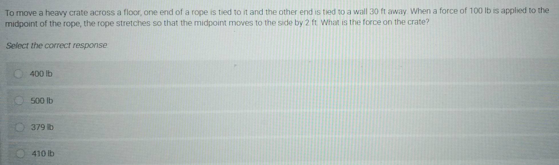 To move a heavy crate across a floor, one end of a rope is tied to it and the other end is tied to a wall 30 ft away. When a force of 100 lb is applied to the
midpoint of the rope, the rope stretches so that the midpoint moves to the side by 2 ft. What is the force on the crate?
Select the correct response:
400 lb
500 lb
379 lb
410 lb