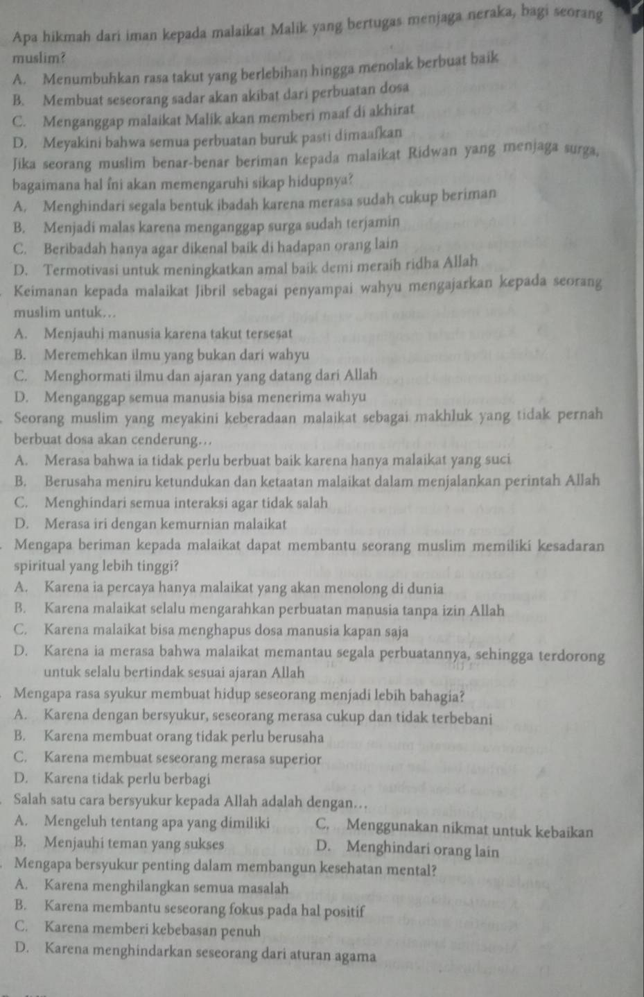 Apa hikmah dari iman kepada malaikat Malik yang bertugas menjaga neraka, bagi seorang
muslim?
A. Menumbuhkan rasa takut yang berlebihan hingga menolak berbuat baik
B. Membuat seseorang sadar akan akibat dari perbuatan dosa
C. Menganggap malaikat Malik akan memberi maaf di akhirat
D. Meyakini bahwa semua perbuatan buruk pasti dimaafkan
Jika seorang muslim benar-benar beriman kepada malaikat Ridwan yang menjaga surga,
bagaimana hal fni akan memengaruhi sikap hidupnya?
A. Menghindari segala bentuk ibadah karena merasa sudah cukup beriman
B. Menjadi malas karena menganggap surga sudah terjamin
C. Beribadah hanya agar dikenal baik di hadapan orang lain
D. Termotivasi untuk meningkatkan amal baik demi meraih ridha Allah
Keimanan kepada malaikat Jibril sebagai penyampai wahyu mengajarkan kepada seorang
muslim untuk...
A. Menjauhi manusia karena takut tersesat
B. Meremehkan ilmu yang bukan dari wahyu
C. Menghormati ilmu dan ajaran yang datang dari Allah
D. Menganggap semua manusia bisa menerima wahyu
Seorang muslim yang meyakini keberadaan malaikat sebagai makhluk yang tidak pernah
berbuat dosa akan cenderung…
A. Merasa bahwa ia tidak perlu berbuat baik karena hanya malaikat yang suci
B. Berusaha meniru ketundukan dan ketaatan malaikat dalam menjalankan perintah Allah
C. Menghindari semua interaksi agar tidak salah
D. Merasa iri dengan kemurnian malaikat
Mengapa beriman kepada malaikat dapat membantu seorang muslim memiliki kesadaran
spiritual yang lebih tinggi?
A. Karena ia percaya hanya malaikat yang akan menolong di dunia
B. Karena malaikat selalu mengarahkan perbuatan manusia tanpa izin Allah
C. Karena malaikat bisa menghapus dosa manusia kapan saja
D. Karena ia merasa bahwa malaikat memantau segala perbuatannya, sehingga terdorong
untuk selalu bertindak sesuai ajaran Allah
Mengapa rasa syukur membuat hidup seseorang menjadi lebih bahagia?
A. Karena dengan bersyukur, seseorang merasa cukup dan tidak terbebani
B. Karena membuat orang tidak perlu berusaha
C. Karena membuat seseorang merasa superior
D. Karena tidak perlu berbagi
Salah satu cara bersyukur kepada Allah adalah dengan…
A. Mengeluh tentang apa yang dimiliki C. Menggunakan nikmat untuk kebaikan
B. Menjauhi teman yang sukses D. Menghindari orang lain
Mengapa bersyukur penting dalam membangun kesehatan mental?
A. Karena menghilangkan semua masalah
B. Karena membantu seseorang fokus pada hal positif
C. Karena memberi kebebasan penuh
D. Karena menghindarkan seseorang dari aturan agama