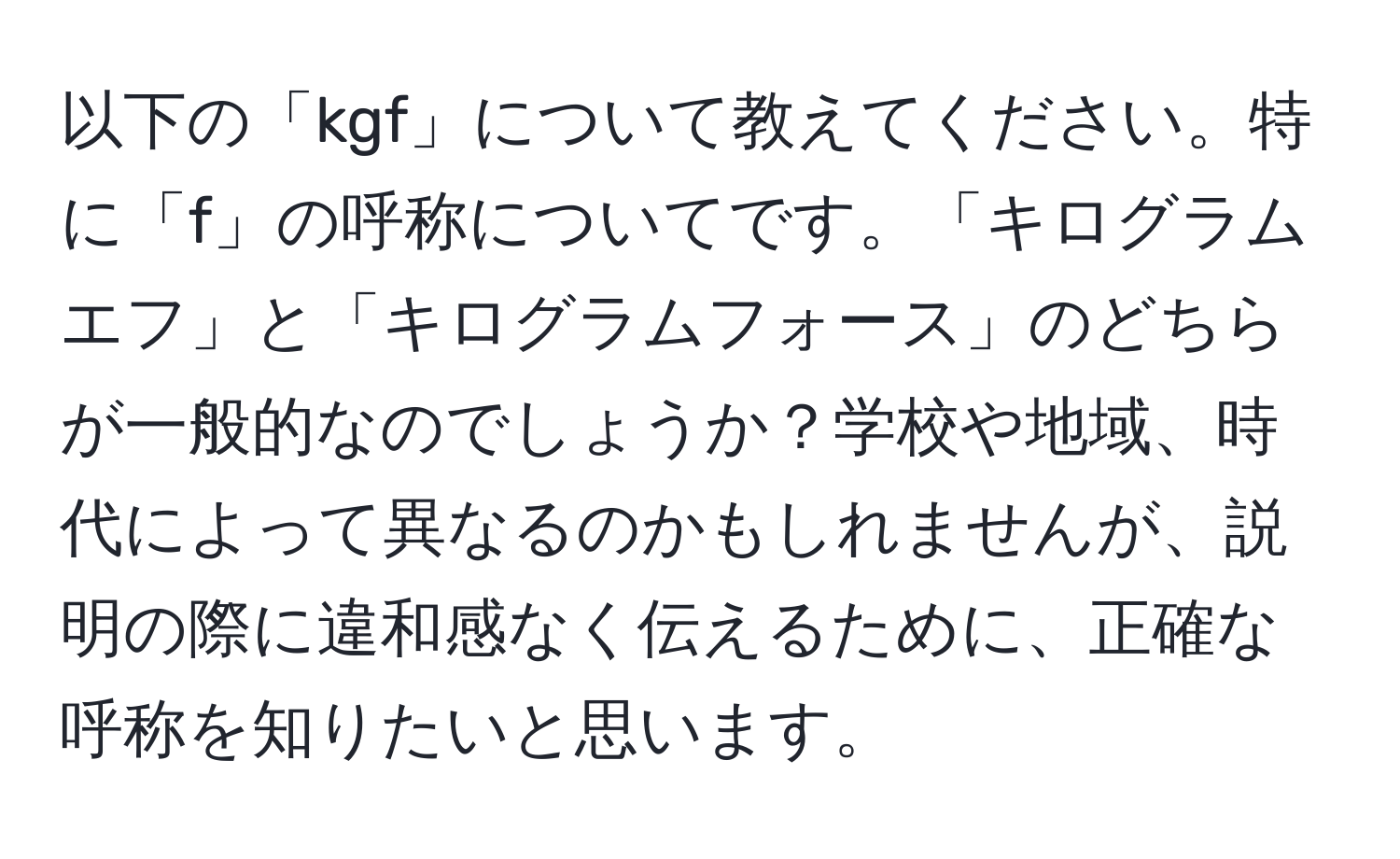 以下の「kgf」について教えてください。特に「f」の呼称についてです。「キログラムエフ」と「キログラムフォース」のどちらが一般的なのでしょうか？学校や地域、時代によって異なるのかもしれませんが、説明の際に違和感なく伝えるために、正確な呼称を知りたいと思います。