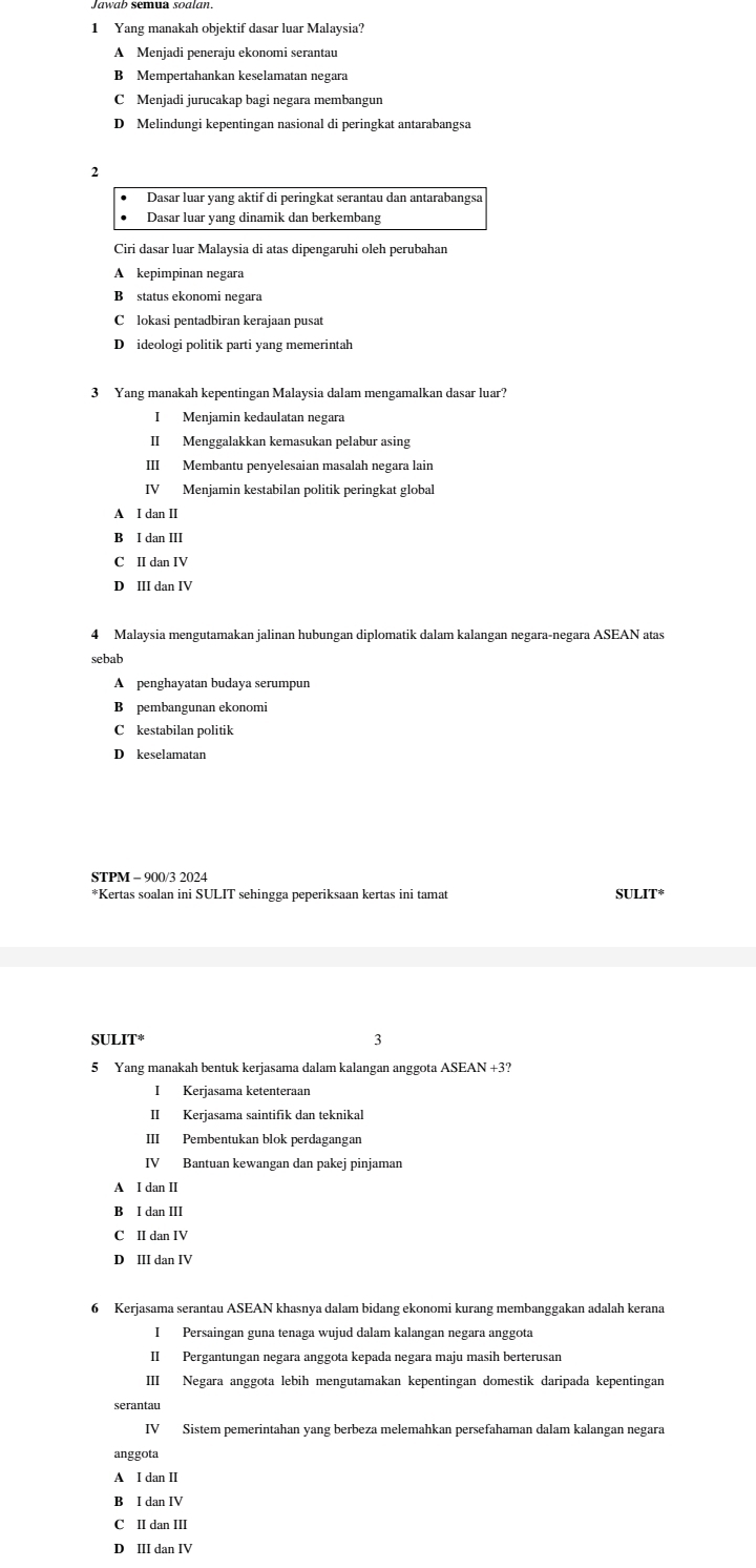 Yang manakah objektif dasar luar Malaysia?
A Menjadi peneraju ekonomi serantau
B Mempertahankan keselamatan negara
C Menjadi jurucakap bagi negara membangun
D Melindungi kepentingan nasional di peringkat antarabangsa
2
Dasar luar yang aktif di peringkat serantau dan antarabangsa
Dasar luar yang dinamik dan berkembang
Ciri dasar luar Malaysia di atas dipengaruhi oleh perubahan
A kepimpinan negara
B status ekonomi negara
Clokasi pentadbiran kerajaan pusat
D ideologi politik parti yang memerintah
3 Yang manakah kepentingan Malaysia dalam mengamalkan dasar luar?
I Menjamin kedaulatan negara
II Menggalakkan kemasukan pelabur asing
III Membantu penyelesaian masalah negara lain
IV Menjamin kestabilan politik peringkat global
A I dan II
B I dan III
C II dan IV
D III dan IV
4 Malaysia mengutamakan jalinan hubungan diplomatik dalam kalangan negara-negara ASEAN atas
sebab
A penghayatan budaya serumpun
B pembangunan ekonomi
C kestabilan politik
D keselamatan
*Kertas soalan ini SULIT sehingga peperiksaan kertas ini tamat s
ULIT^*
3
5 Yang manakah bentuk kerjasama dalam kalangan anggota ASEAN +3?
I Kerjasama ketenteraan
Ⅱ Ker jasama saintifik dan teknikal
III Pembentukan blok perdagangan
IV Bantuan kewangan dan pakej pinjaman
A I dan II
B I dan III
C II dan IV
D III dan IV
6 Kerjasama serantau ASEAN khasnya dalam bidang ekonomi kurang membanggakan adalah kerana
I Persaingan guna tenaga wujud dalam kalangan negara anggota
II Pergantungan negara anggota kepada negara maju masih berterusan
III Negara anggota lebih mengutamakan kepentingan domestik daripada kepentingan
IV Sistem pemerintahan yang berbeza melemahkan persefahaman dalam kalangan negara
anggota
A I dan II
B I dan IV
C II dan III
D III dan IV