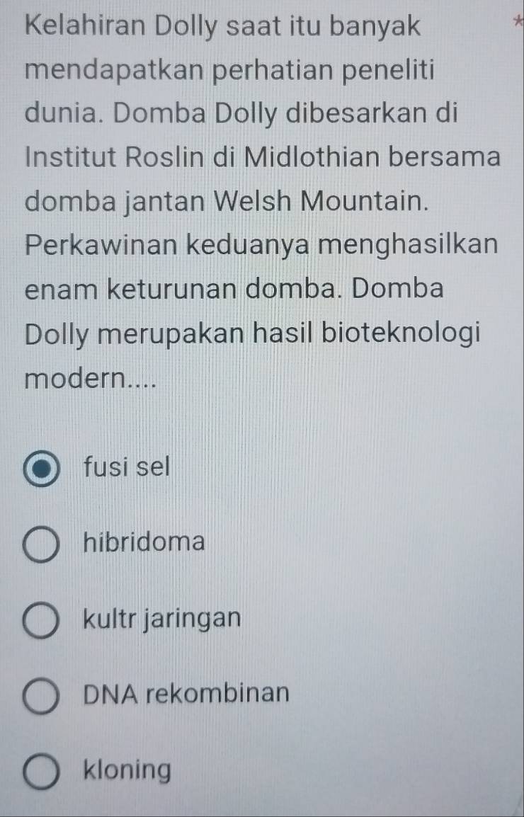 Kelahiran Dolly saat itu banyak
*
mendapatkan perhatian peneliti
dunia. Domba Dolly dibesarkan di
Institut Roslin di Midlothian bersama
domba jantan Welsh Mountain.
Perkawinan keduanya menghasilkan
enam keturunan domba. Domba
Dolly merupakan hasil bioteknologi
modern....
fusi sel
hibridoma
kultr jaringan
DNA rekombinan
kloning