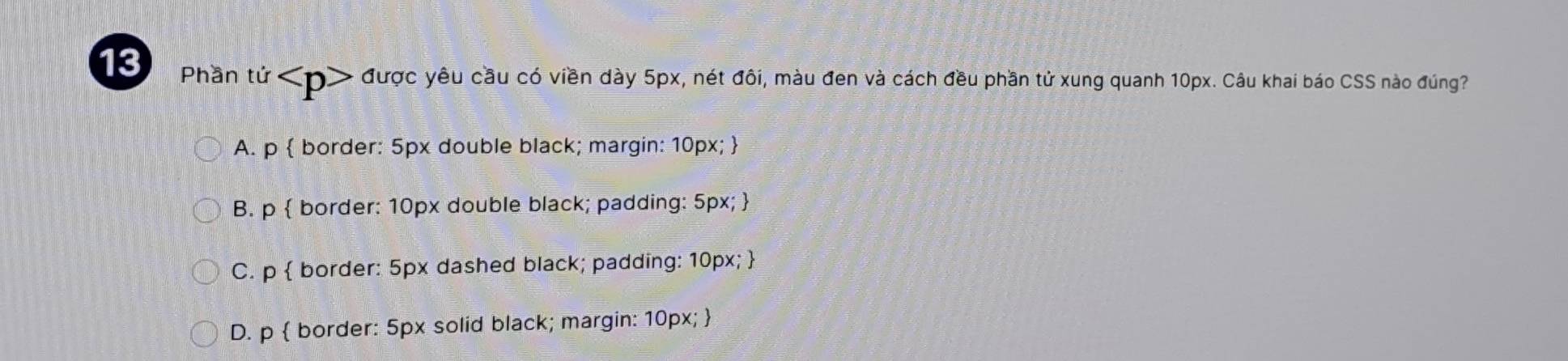 Phần tứ được yêu cầu có viền dày 5px, nét đôi, màu đen và cách đều phần tử xung quanh 10px. Câu khai báo CSS nào đúng?
A. p  border: 5px double black; margin: 10px; 
B. p  border: 10px double black; padding: 5px; 
C. p  border: 5px dashed black; padding: 10px; 
D. p  border: 5px solid black; margin: 10px; 