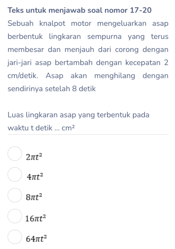 Teks untuk menjawab soal nomor 17-20
Sebuah knalpot motor mengeluarkan asap
berbentuk lingkaran sempurna yang terus
membesar dan menjauh dari corong dengan
jari-jari asap bertambah dengan kecepatan 2
cm /detik. Asap akan menghilang dengan
sendirinya setelah 8 detik
Luas lingkaran asap yang terbentuk pada
waktu t detik ... cm^2
2π t^2
4π t^2
8π t^2
16π t^2
64π t^2