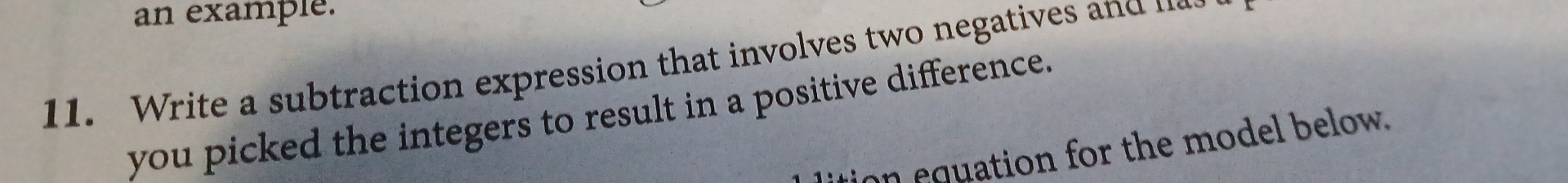 an example. 
11. W rite a subtraction expression that involves two negatives n 
you picked the integers to result in a positive difference. 
ition equation for the model below.