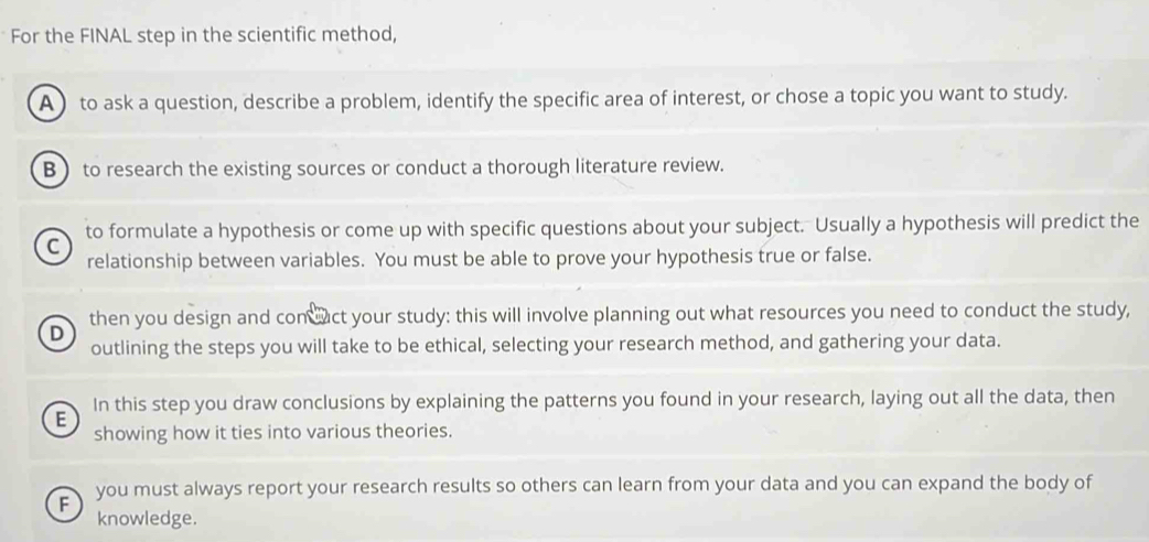 For the FINAL step in the scientific method,
A ) to ask a question, describe a problem, identify the specific area of interest, or chose a topic you want to study.
B to research the existing sources or conduct a thorough literature review.
to formulate a hypothesis or come up with specific questions about your subject. Usually a hypothesis will predict the
C
relationship between variables. You must be able to prove your hypothesis true or false.
then you design and con wact your study: this will involve planning out what resources you need to conduct the study,
D
outlining the steps you will take to be ethical, selecting your research method, and gathering your data.
In this step you draw conclusions by explaining the patterns you found in your research, laying out all the data, then
E
showing how it ties into various theories.
F you must always report your research results so others can learn from your data and you can expand the body of
knowledge.