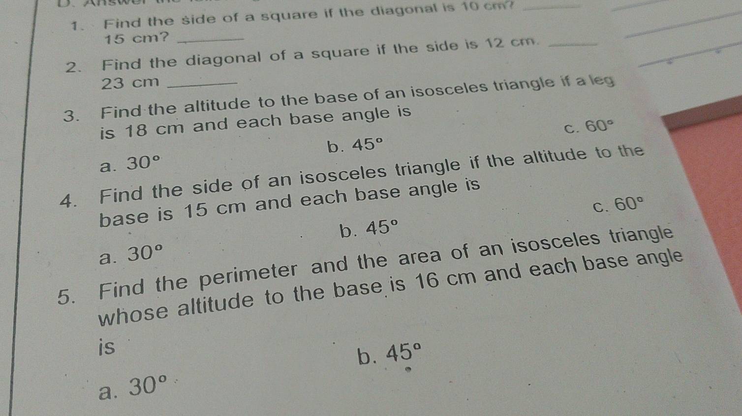 D、AnS
1.Find the side of a square if the diagonal is 10 cm?_
_
_
_
15 cm?_
2. Find the diagonal of a square if the side is 12 cm _
23 cm
3. Find the altitude to the base of an isosceles triangle if a leg
is 18 cm and each base angle is
C. 60°
b. 45°
a. 30°
4. Find the side of an isosceles triangle if the altitude to the
base is 15 cm and each base angle is
C. 60°
b. 45°
a. 30°
5. Find the perimeter and the area of an isosceles triangle
whose altitude to the base is 16 cm and each base angle 
is
b. 45°
a. 30°