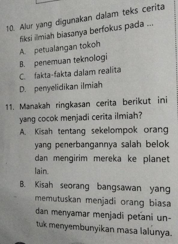 Alur yang digunakan dalam teks cerita
fiksi ilmiah biasanya berfokus pada ...
A. petualangan tokoh
B. penemuan teknologi
C. fakta-fakta dalam realita
D. penyelidikan ilmiah
11. Manakah ringkasan cerita berikut ini
yang cocok menjadi cerita ilmiah?
A. Kisah tentang sekelompok orang
yang penerbangannya salah belok 
dan mengirim mereka ke planet 
lain.
B. Kisah seorang bangsawan yang
memutuskan menjadi orang biasa 
dan menyamar menjadi peťani un-
tuk menyembunyikan masa lalunya.