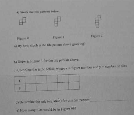 Study the tile pattern below. 
Figure 0 Figure 1 Figure 2 
a) By how much is the tile pattern above growing? 
b) Draw in Figure 3 for the tile pattern above. 
c) Complete the table below, where x= figure number and y= number of tiles 
d) Determine the rule (equation) for this tile pattern:_ 
e) How many tiles would be in Figure 99?