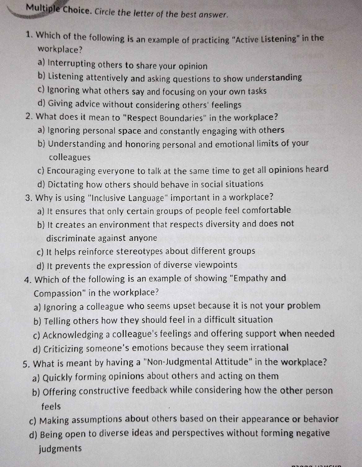 Circle the letter of the best answer.
1. Which of the following is an example of practicing "Active Listening" in the
workplace?
a) Interrupting others to share your opinion
b) Listening attentively and asking questions to show understanding
c) Ignoring what others say and focusing on your own tasks
d) Giving advice without considering others' feelings
2. What does it mean to "Respect Boundaries" in the workplace?
a) Ignoring personal space and constantly engaging with others
b) Understanding and honoring personal and emotional limits of your
colleagues
c) Encouraging everyone to talk at the same time to get all opinions heard
d) Dictating how others should behave in social situations
3. Why is using "Inclusive Language" important in a workplace?
a) It ensures that only certain groups of people feel comfortable
b) It creates an environment that respects diversity and does not
discriminate against anyone
c) It helps reinforce stereotypes about different groups
d) It prevents the expression of diverse viewpoints
4. Which of the following is an example of showing "Empathy and
Compassion" in the workplace?
a) Ignoring a colleague who seems upset because it is not your problem
b) Telling others how they should feel in a difficult situation
c) Acknowledging a colleague's feelings and offering support when needed
d) Criticizing someone’s emotions because they seem irrational
5. What is meant by having a "Non-Judgmental Attitude" in the workplace?
a) Quickly forming opinions about others and acting on them
b) Offering constructive feedback while considering how the other person
feels
c) Making assumptions about others based on their appearance or behavior
d) Being open to diverse ideas and perspectives without forming negative
judgments