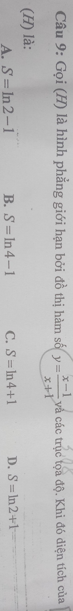 Gọi (H) là hình phẳng giới hạn bởi đồ thị hàm số y= (x-1)/x+1  và các trục tọa độ. Khi đó diện tích của
(H) là:
A. S=ln 2-1 B. S=ln 4-1 C. S=ln 4+1
D. S=ln 2+1