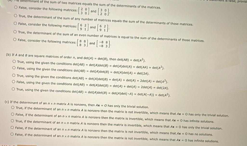 tement is faise, provid
(3) The determinant of the sum of two matrices equals the sum of the determinants of the matrices.
False, consider the following matrices: beginbmatrix 2&0 3&0endbmatrix and beginbmatrix 3&0 2&0endbmatrix .
True, the determinant of the sum of any number of matrices equals the sum of the determinants of those matrices.
Faise, consider the following matrices: beginbmatrix 6&2 9&1endbmatrix and beginbmatrix 6&2 9&1endbmatrix .
True, the determinant of the sum of an even number of matrices is equal to the sum of the determinants of those matrices.
False, consider the following matrices: beginbmatrix 8&8 8&3endbmatrix and beginbmatrix -8&8 -8&3endbmatrix .
(b) If A and B are square matrices of order n, and det(A)=det(B) , then det(AB)=det(A^2).
True, using the given the conditions
False, using the given the conditions det(AB)=det(A)det(B)=det(A)det(A)=det(AA)=det(A^2).
det(AB)=det(A)det(B)=det(A)det(A)=det(2A).
True, using the given the conditions det(AB)=det(A)det(B)=det(A)+det(A)=2det(A)=det(A^2).
False, using the given the conditions det(AB)=det(A)det(B)=det(A)+det(A)=2det(A)=det(2A).
True, using the given the conditions det(AB)=det(A)det(B)=det(A)det(-A)=det(A(-A))=det(A^2).
(c) If the determinant of an n* n matrix A is nonzero, then Ax=0 has only the trivial solution.
True, if the determinant of an n* n matrix A is nonzero then the matrix is not invertible, which means that Ax=0 has only the trivial solution.
False, if the determinant of an n* n matrix A is nonzero then the matrix is invertible, which means that Ax=0 has infinite solutions.
True, if the determinant of an n* n matrix A is nonzero then the matrix is invertible, which means that Ax=0 has only the trivial solution.
False, if the determinant of an n* n matrix A is nonzero then the matrix is not invertible, which means that Ax=0 has no solutions.
False, if the determinant of an n* n matrix A is nonzero then the matrix is not invertible, which means that Ax=0 has infinite solutions.