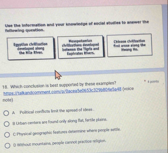 Use the information and your knowledge of social studies to answer the
following question.
Mesopotamian
Egyptian civilization civilizations developed first arose along the Chinese civilization
developed along between the Tigris and Hwang Ho.
the Nile River. Euphrates Rivers.
18. Which conclusion is best supported by these examples? 4 points
https:/talkandcomment.com/p/0acea5e0653c329b804e5a48 (voice
note)
A Political conflicts limit the spread of ideas .
B Urban centers are found only along flat, fertile plains.
C Physical geographic features determine where people settle.
D Without mountains, people cannot practice religion.