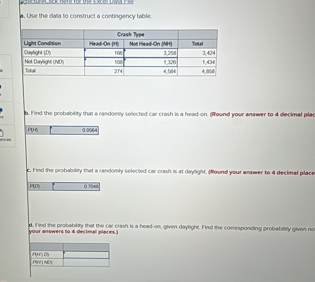 pictureClick here for the Excel Data File
a. Use the data to construct a contingency table.
k
b. Find the probability that a randomly selected car crash is a head-on. (Round your answer to 4 decimal plac
nt
P(H) 0.0564
ences
c. Find the probability that a randomly selected car crash is at daylight. (Round your answer to 4 decimal place
P(D) 0.7048
d. Find the probability that the car crash is a head-on, given daylight. Find the corresponding probability given no
your answers to 4 decimal places.)