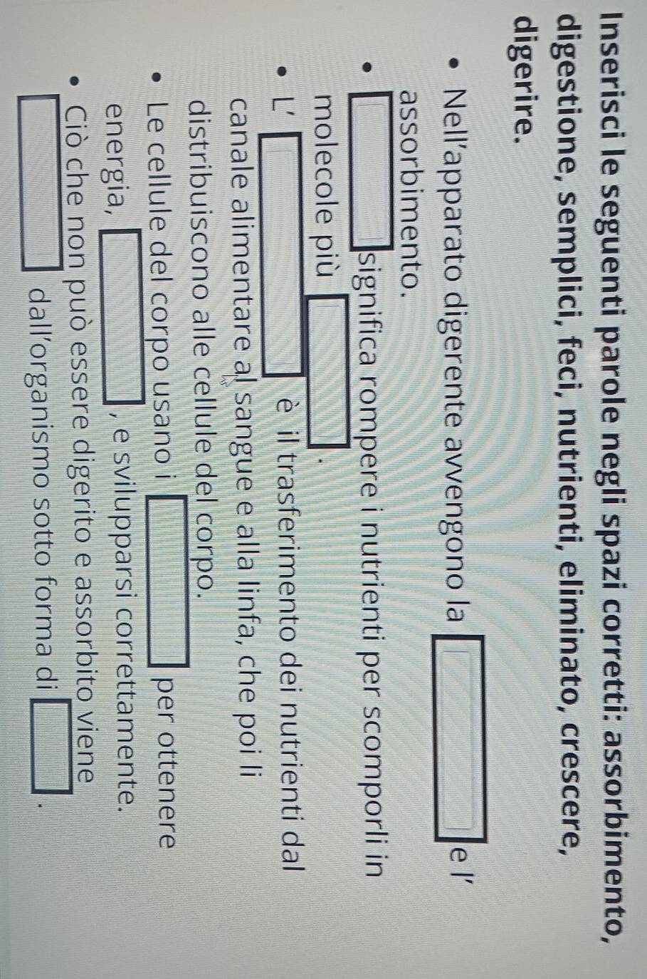 Inserisci le seguenti parole negli spazi corretti: assorbimento, 
digestione, semplici, feci, nutrienti, eliminato, crescere, 
digerire. 
Nellapparato digerente avvengono la 
e l 
assorbimento. 
significa rompere i nutrienti per scomporli in 
molecole più 
L' è il trasferimento dei nutrienti dal 
canale alimentare al sangue e alla linfa, che poi li 
distribuiscono alle cellule del corpo. 
Le cellule del corpo usano i per ottenere 
energia, , e svilupparsi correttamente. 
Ciò che non può essere digerito e assorbito viene 
dall’organismo sotto forma di