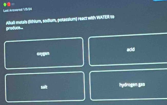 Last Answered 1/5/24
Alkali metals (lithium, sodium, potassium) react with WATER to
produce...
acid
oxygen
sait hydrogen gas