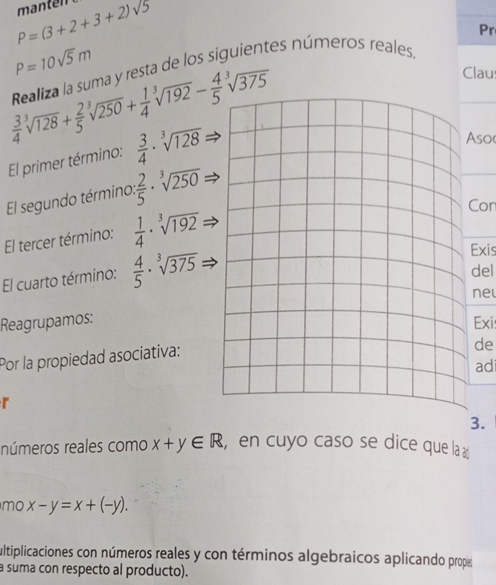 P=(3+2+3+2)sqrt(5)
Pr
P=10sqrt(5)m
Realiza la suma y resta de los siguientes números reales.
 3/4 sqrt[3](128)+ 2/5 sqrt[3](250)+ 1/4 sqrt[3](192)- 4/5 sqrt[3](375)
Claus 
El primer término:  3/4 · sqrt[3](128)
Asoc 
El segundo término:  2/5 · sqrt[3](250)
El tercer término:  1/4 · sqrt[3](192)
Con 
El cuarto término:  4/5 · sqrt[3](375)
Exis 
del 
ne 
Reagrupamos:Exi: 
Por la propiedad asociativa: 
de 
ad 
r 
3. 
números reales como x+y∈ R , en cuyo caso se dice que la a 
mo x-y=x+(-y). 
ultiplicaciones con números reales y con términos algebraicos aplicando propie 
a suma con respecto al producto).