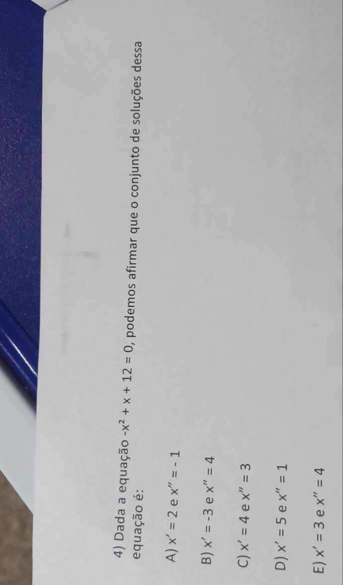 Dada a equação -x^2+x+12=0 , podemos afirmar que o conjunto de soluções dessa
equação é:
A) x'=2 e x''=-1
B) x'=-3 e x''=4
C) x'=4 e x''=3
D) x'=5 e x''=1
E) x'=3 e x''=4