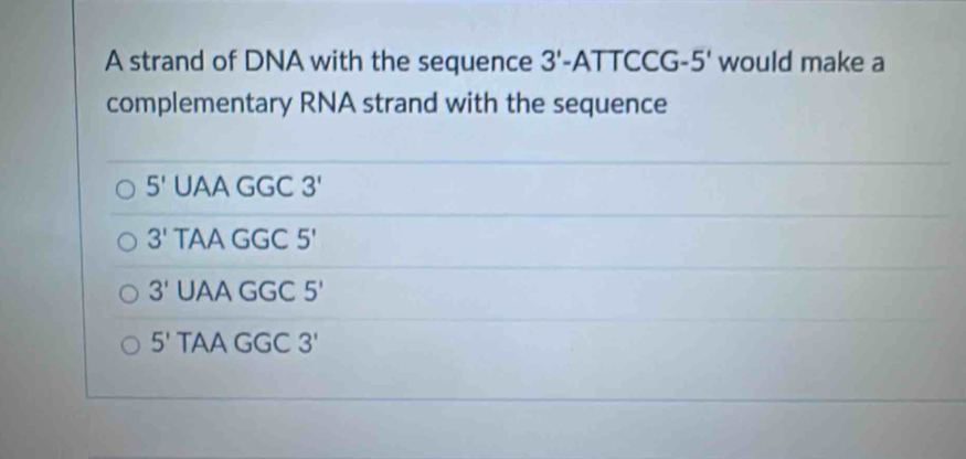 A strand of DNA with the sequence 3'-ATTCCG- 5' would make a
complementary RNA strand with the sequence
5' UAA GGC
3' TAA GGC 5'
3' UA AGGC5'
5' TA AGGC3'