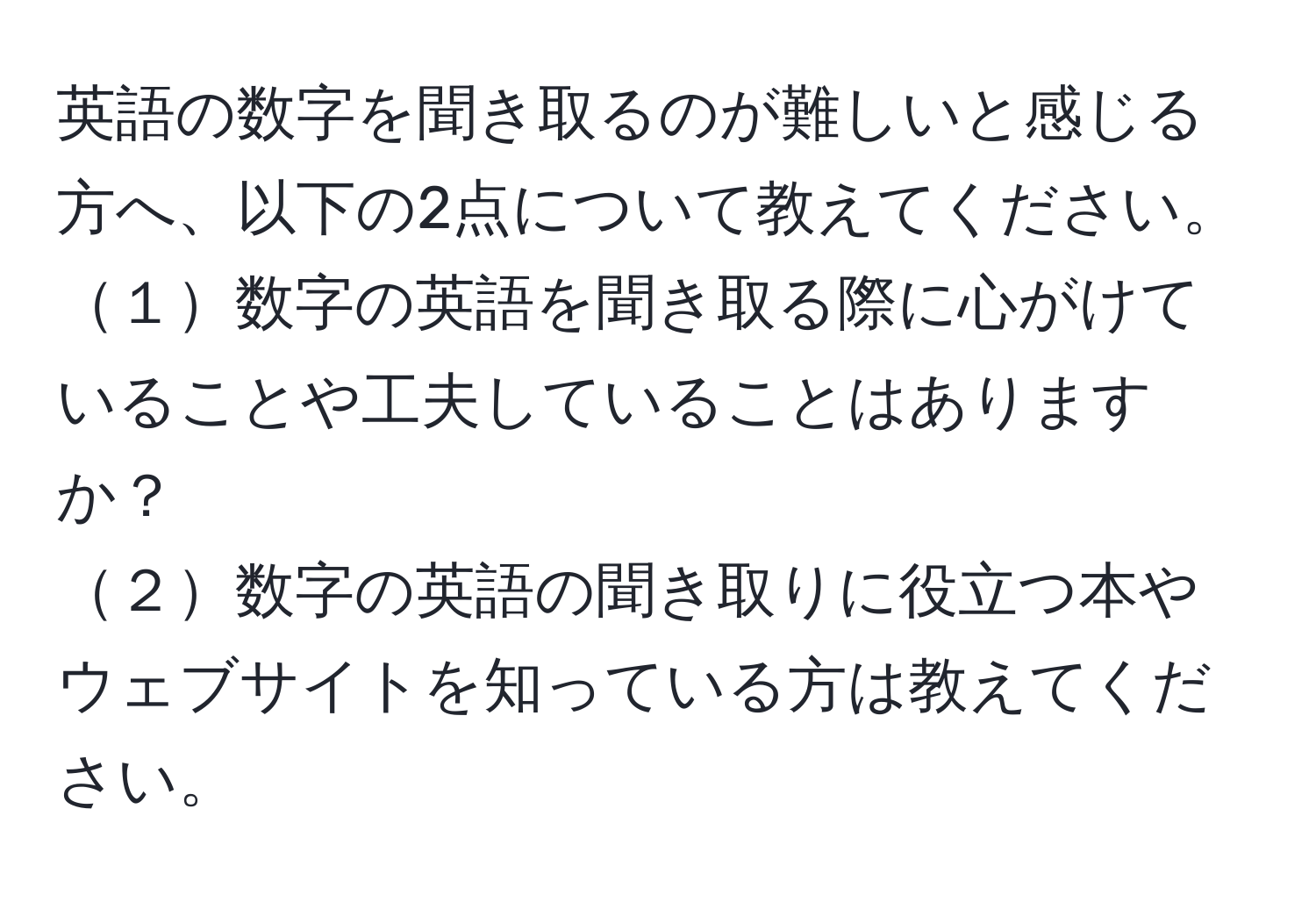 英語の数字を聞き取るのが難しいと感じる方へ、以下の2点について教えてください。  
１数字の英語を聞き取る際に心がけていることや工夫していることはありますか？  
２数字の英語の聞き取りに役立つ本やウェブサイトを知っている方は教えてください。