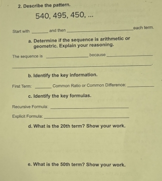 Describe the pattern.
540, 495, 450, ... 
Start with _and then _each term. 
a. Determine if the sequence is arithmetic or 
geometric. Explain your reasoning. 
The sequence is _because_ 
_ 
b. Identify the key information. 
First Term: _Common Ratio or Common Difference:_ 
c. Identify the key formulas. 
Recursive Formula:_ 
Explicit Formula_ 
d. What is the 20th term? Show your work. 
e. What is the 50th term? Show your work.