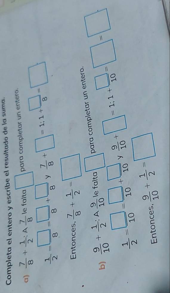 Completa el entero y escribe el resultado de la suma. 
a)  7/8 + 1/2 :A 7/8  le falta □ para completar un entero.
 1/2 = □ /8 = □ /8 + □ /8  y  7/8 +□ =1; 1+ □ /8 =□; 
Entonces,  7/8 + 1/2 =□
b)  9/10 + 1/2 :A 9/10  le falta □ para completar un entero.
 1/2 = □ /10 = □ /10 + □ /10  y  9/10 +□ =1; 1+ □ /10 =□ =□. 
Entonces,  9/10 + 1/2 =□