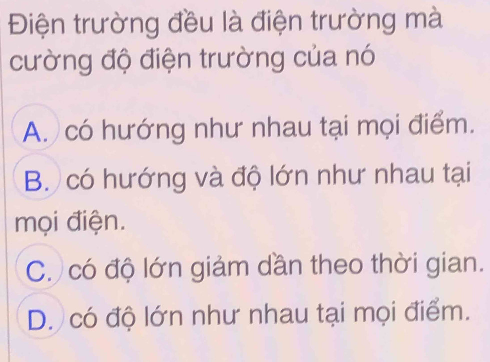 Điện trường đều là điện trường mà
cường độ điện trường của nó
A. có hướng như nhau tại mọi điểm.
B. có hướng và độ lớn như nhau tại
mọi điện.
C. có độ lớn giảm dần theo thời gian.
D. có độ lớn như nhau tại mọi điểm.