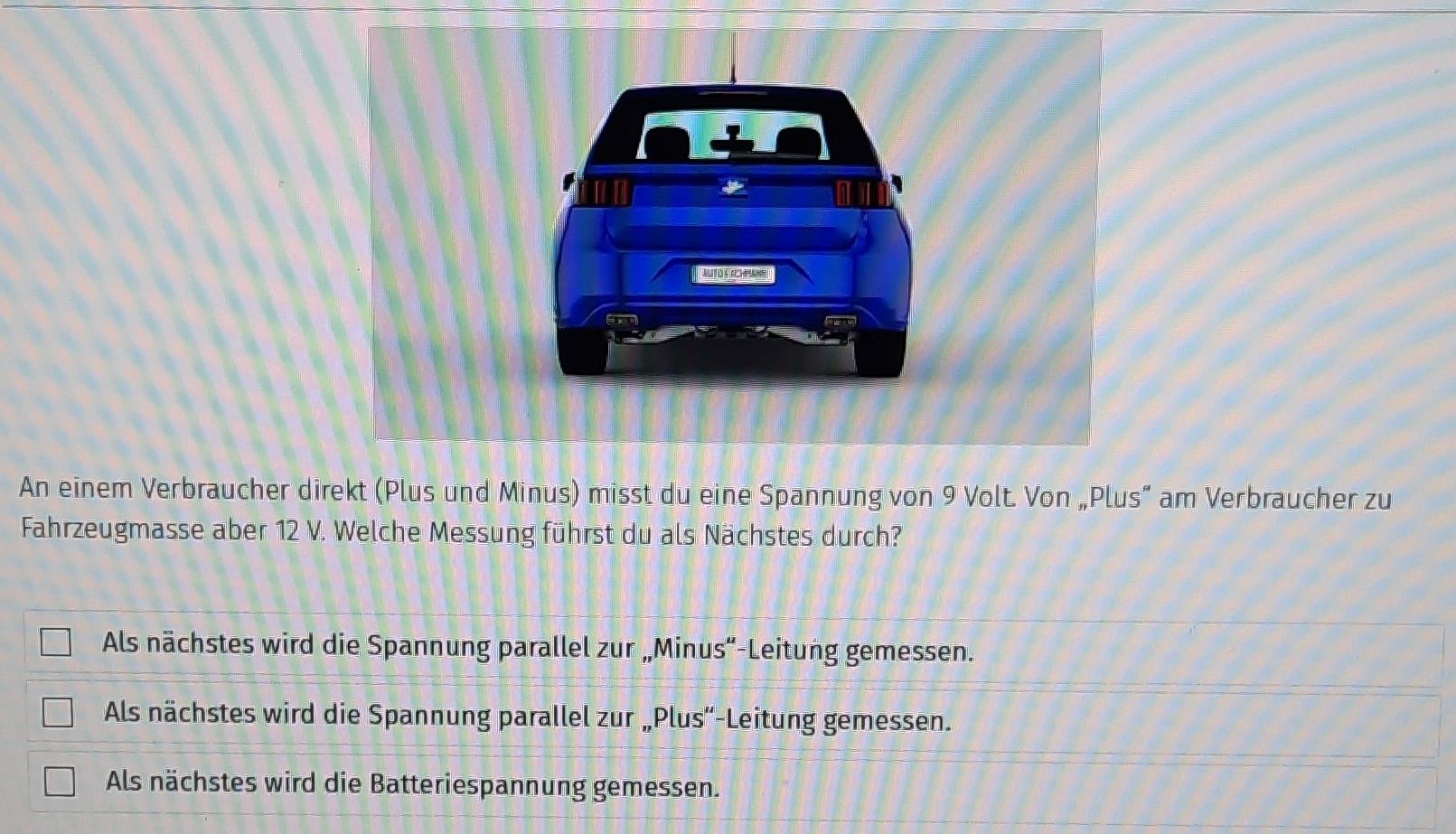 An einem Verbraucher direkt (Plus und Minus) misst du eine Spannung von 9 Volt. Von „Plus” am Verbraucher zu
Fahrzeugmasse aber 12 V. Welche Messung führst du als Nächstes durch?
Als nächstes wird die Spannung parallel zur „Minus“-Leitung gemessen.
Als nächstes wird die Spannung parallel zur „Plus“-Leitung gemessen.
Als nächstes wird die Batteriespannung gemessen.