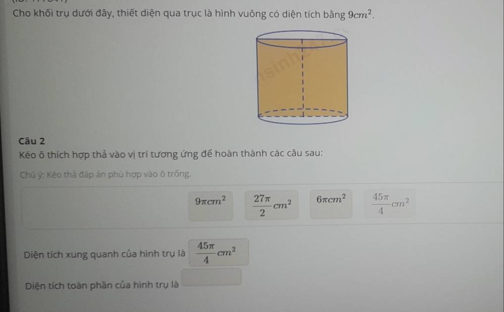 Cho khối trụ dưới đây, thiết diện qua trục là hình vuông có diện tích bằng 9cm^2. 
Câu 2 
Kéo ô thích hợp thả vào vị trí tương ứng đế hoàn thành các câu sau: 
Chủ ỷ: Kẻo thả đáp án phù hợp vào ô trống.
9π cm^2  27π /2 cm^2 6π cm^2  45π /4 cm^2
Diện tích xung quanh của hình trụ là  45π /4 cm^2
Diện tích toàn phần của hình trụ là