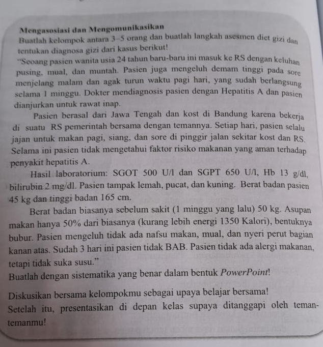 Mengasosiasi dan Mengomunikasikan
Buatlah kelompok antara 3-5 orang dan buatlah langkah asesmen diet gizi dan
tentukan diagnosa gizi dari kasus berikut!
“Seoang pasien wanita usia 24 tahun baru-baru ini masuk ke RS dengan keluhan
pusing, mual, dan muntah. Pasien juga mengeluh demam tinggi pada sore
menjelang malam dan agak turun waktu pagi hari, yang sudah berlangsung
selama 1 minggu. Dokter mendiagnosis pasien dengan Hepatitis A dan pasien
dianjurkan untuk rawat inap.
Pasien berasal dari Jawa Tengah dan kost di Bandung karena bekerja
di suatu RS pemerintah bersama dengan temannya. Setiap hari, pasien selalu
jajan untuk makan pagi, siang, dan sore di pinggir jalan sekitar kost dan RS.
Selama ini pasien tidak mengetahui faktor risiko makanan yang aman terhadap
penyakit hepatitis A.
Hasil laboratorium: SGOT 500 U/l dan SGPT 650 U/l, Hb 13 g/dl,
bilirubin 2 mg/dl. Pasien tampak lemah, pucat, dan kuning. Berat badan pasien
45 kg dan tinggi badan 165 cm.
Berat badan biasanya sebelum sakit (1 minggu yang lalu) 50 kg. Asupan
makan hanya 50% dari biasanya (kurang lebih energi 1350 Kalori), bentuknya
bubur. Pasien mengeluh tidak ada nafsu makan, mual, dan nyeri perut bagian
kanan atas. Sudah 3 hari ini pasien tidak BAB. Pasien tidak ada alergi makanan,
tetapi tidak suka susu.”
Buatlah dengan sistematika yang benar dalam bentuk PowerPoint!
Diskusikan bersama kelompokmu sebagai upaya belajar bersama!
Setelah itu, presentasikan di depan kelas supaya ditanggapi oleh teman-
temanmu!