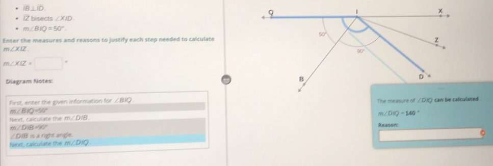 overline IB⊥ overline ID.
overline IZ hisects ∠ XID.
m∠ BIQ=50°.
Enter the measures and reasons to justify each step needed to calculate
m∠ XIZ
m∠ XIZ=□°
Diagram Notes:
First, enter the given information for ∠ BIQ.
m∠ BIQ=50°
m∠ DIQ=140°
Next, calculate the m∠ DIB.
m∠ DIB=90°
∠ DIBisa right angle. Reason:
Next, calculate the m∠ DIQ