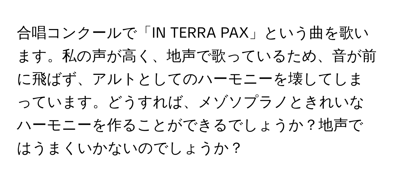 合唱コンクールで「IN TERRA PAX」という曲を歌います。私の声が高く、地声で歌っているため、音が前に飛ばず、アルトとしてのハーモニーを壊してしまっています。どうすれば、メゾソプラノときれいなハーモニーを作ることができるでしょうか？地声ではうまくいかないのでしょうか？