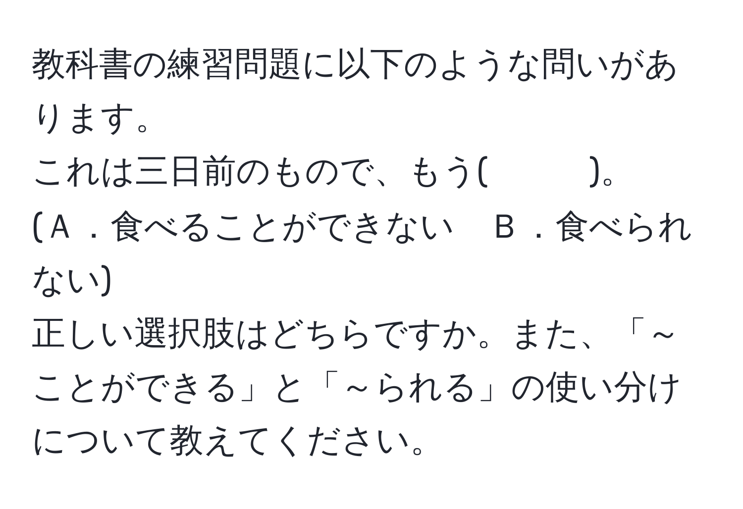 教科書の練習問題に以下のような問いがあります。  
これは三日前のもので、もう(　　　)。  
(Ａ．食べることができない　Ｂ．食べられない)  
正しい選択肢はどちらですか。また、「～ことができる」と「～られる」の使い分けについて教えてください。