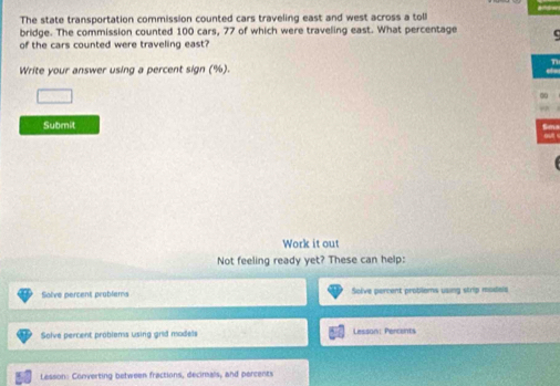 The state transportation commission counted cars traveling east and west across a toll 
bridge. The commission counted 100 cars, 77 of which were traveling east. What percentage 
of the cars counted were traveling east? 
n 
Write your answer using a percent sign (%). 
□ 
Submit 
Work it out 
Not feeling ready yet? These can help: 
Solve percent problems Solve percent problems using strip modals 
Solve percent problems using grid models Lesson: Percants 
Lesson: Converting between fractions, decimals, and percents