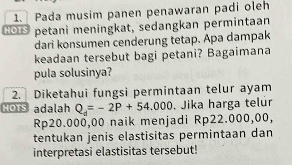 Pada musim panen penawaran padi oleh 
GOS petani meningkat, sedangkan permintaan 
dari konsumen cenderung tetap. Apa dampak 
keadaan tersebut bagi petani? Bagaimana 
pula solusinya? 
2. Diketahui fungsi permintaan telur ayam 
HOts adalah Q_d=-2P+54.000. Jika harga telúr
Rp20.000,00 naik menjadi Rp22.000,00, 
tentukan jenis elastisitas permintaan dan 
interpretasi elastisitas tersebut!