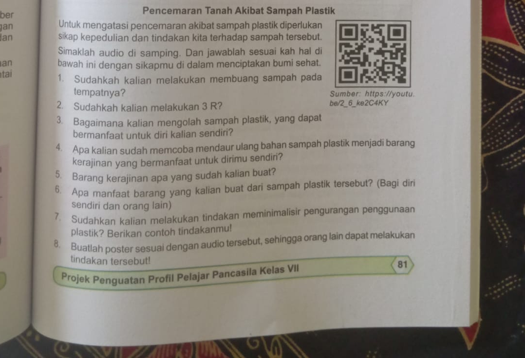 ber 
Pencemaran Tanah Akibat Sampah Plastik 
jan Untuk mengatasi pencemaran akibat sampah plastik diperlukan 
Ian sikap kepedulian dan tindakan kita terhadap sampah tersebut. 
Simaklah audio di samping. Dan jawablah sesuai kah hal di 
an bawah ini dengan sikapmu di dalam menciptakan bumi sehat. 
tai 1. Sudahkah kalian melakukan membuang sampah pada 
tempatnya? Sumber: https://youtu. 
2. Sudahkah kalian melakukan 3 R? be/2_6_ke2C4KY 
3. Bagaimana kalian mengolah sampah plastik, yang dapat 
bermanfaat untuk diri kalian sendiri? 
4. Apa kalian sudah memcoba mendaur ulang bahan sampah plastik menjadi barang 
kerajinan yang bermanfaat untuk dirimu sendiri? 
5. Barang kerajinan apa yang sudah kalian buat? 
6. Apa manfaat barang yang kalian buat dari sampah plastik tersebut? (Bagi diri 
sendiri dan orang lain) 
7. Sudahkan kalian melakukan tindakan meminimalisir pengurangan penggunaan 
plastik? Berikan contoh tindakanmu! 
8. Buatlah poster sesuai dengan audio tersebut, sehingga orang lain dapat melakukan 
tindakan tersebut! 
Projek Penguatan Profil Pelajar Pancasila Kelas VII 81