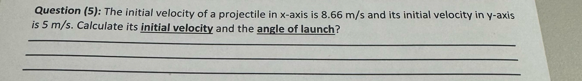 Question (5): The initial velocity of a projectile in x-axis is 8.66 m/s and its initial velocity in y-axis 
is 5 m/s. Calculate its initial velocity and the angle of launch? 
_ 
_ 
_