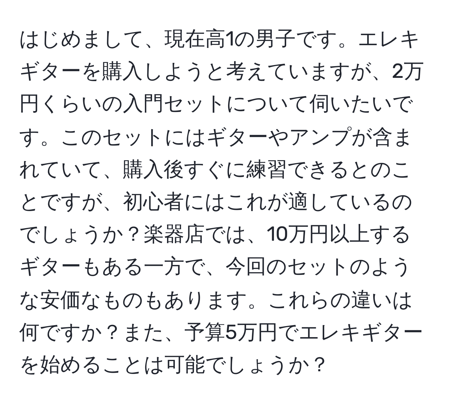 はじめまして、現在高1の男子です。エレキギターを購入しようと考えていますが、2万円くらいの入門セットについて伺いたいです。このセットにはギターやアンプが含まれていて、購入後すぐに練習できるとのことですが、初心者にはこれが適しているのでしょうか？楽器店では、10万円以上するギターもある一方で、今回のセットのような安価なものもあります。これらの違いは何ですか？また、予算5万円でエレキギターを始めることは可能でしょうか？