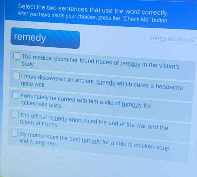 Select the two sentences that use the word correctly.
After you have made your choices, press the "Check Me" button.
remedy
6 POTENTIAL POINTS
The medical examiner found traces of remedy in the victim's
body.
I have discovered an ancient remedy which cures a headache
quite well.
Fortunately he carried with him a vile of remedy for
rattlesnake bites.
The official remedy announced the end of the war and the
return of troops.
My mother says the best remedy for a cold is chicken soup
and a long nap.