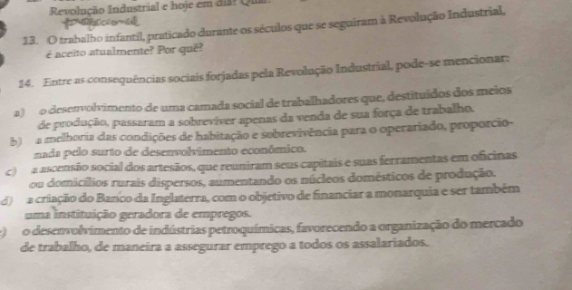 Revolução Industrial e hoje em dia? Qua
13. O trabalho infantil, praticado durante os séculos que se seguiram à Revolução Industrial,
é aceito atualmente? Por quê?
14. Entre as consequências sociais forjadas pela Revolução Industrial, pode-se mencionar:
a) o desenvolvimento de uma camada social de trabalhadores que, destituídos dos meios
de produção, passaram a sobrevíver apenas da venda de sua força de trabalho.
b) a melhoria das condições de habitação e sobrevivência para o operariado, proporcio-
nada pelo surto de desenvolvimento econômico.
c) a ascensão social dos artesãos, que reuniram seus capitais e suas ferramentas em oficinas
ou domicílios rurais dispersos, aumentando os núcleos domésticos de produção.
d) a criação do Banco da Inglaterra, com o objetivo de financiar a monarquia e ser também
uma instituição geradora de empregos.
e) o desenvolvimento de indústrias petroquímicas, favorecendo a organização do mercado
de trabalho, de maneira a assegurar emprego a todos os assalariados.